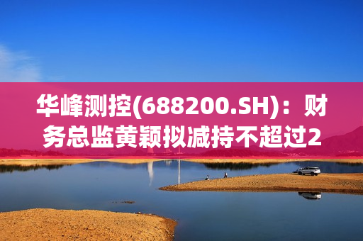 华峰测控(688200.SH)：财务总监黄颖拟减持不超过2879股 第1张