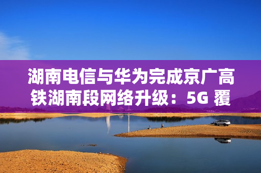 湖南电信与华为完成京广高铁湖南段网络升级：5G 覆盖率提升至 97.7%，平均下载速率提升约 2 倍