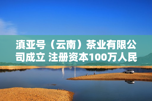 滇亚号（云南）茶业有限公司成立 注册资本100万人民币