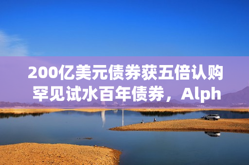 200亿美元债券获五倍认购 罕见试水百年债券，Alphabet在全球疯狂举债