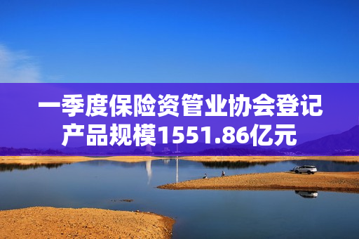 一季度保险资管业协会登记产品规模1551.86亿元 第1张