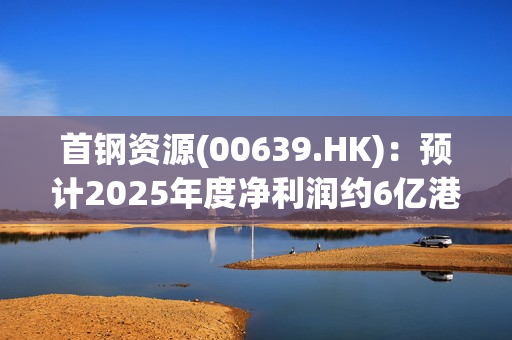 首钢资源(00639.HK)：预计2025年度净利润约6亿港元至7亿港元