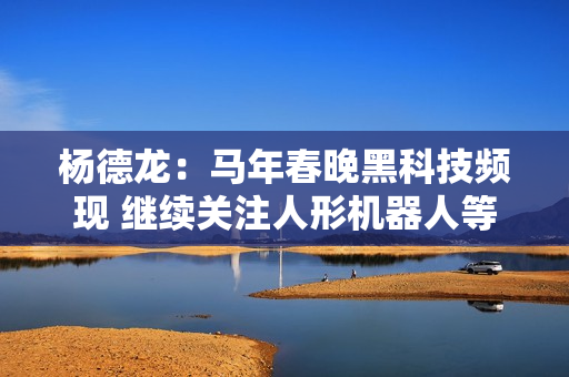 杨德龙：马年春晚黑科技频现 继续关注人形机器人等科技股 第1张