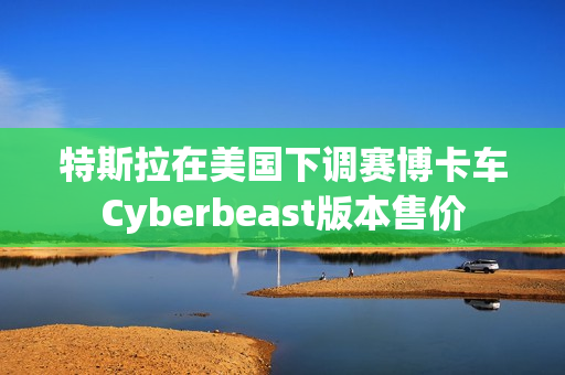 特斯拉在美国下调赛博卡车Cyberbeast版本售价