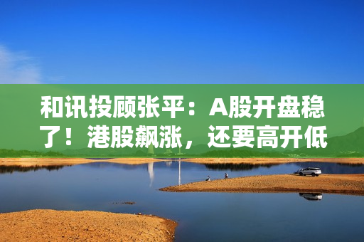 和讯投顾张平：A股开盘稳了！港股飙涨，还要高开低走？
