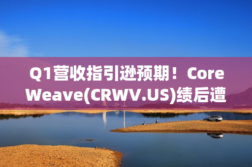 Q1营收指引逊预期！CoreWeave(CRWV.US)绩后遭花旗“补刀”：2026年EPS预测被砍近4美元