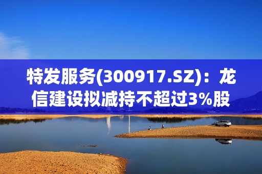 特发服务(300917.SZ)：龙信建设拟减持不超过3%股份