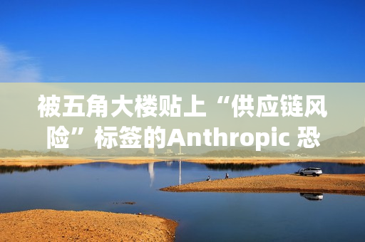 被五角大楼贴上“供应链风险”标签的Anthropic 恐遭遇禁令