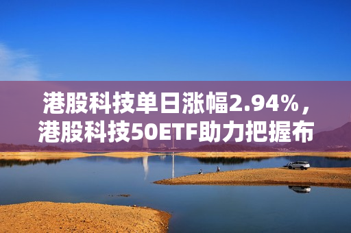港股科技单日涨幅2.94%，港股科技50ETF助力把握布局时机