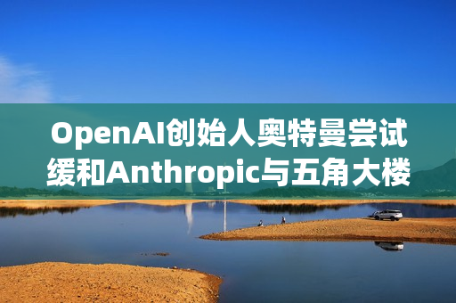 OpenAI创始人奥特曼尝试缓和Anthropic与五角大楼的僵局 第1张