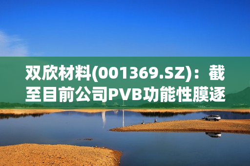 双欣材料(001369.SZ)：截至目前公司PVB功能性膜逐步开始量产，产品已完成了国检中心的验证