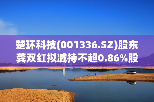 楚环科技(001336.SZ)股东龚双红拟减持不超0.86%股份