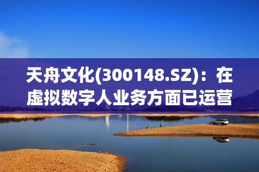 天舟文化(300148.SZ)：在虚拟数字人业务方面已运营邻家小仙、小丫同学等虚拟主播，全平台粉丝量超800万 第1张
