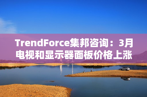 TrendForce集邦咨询：3月电视和显示器面板价格上涨 笔电面板价格止跌
