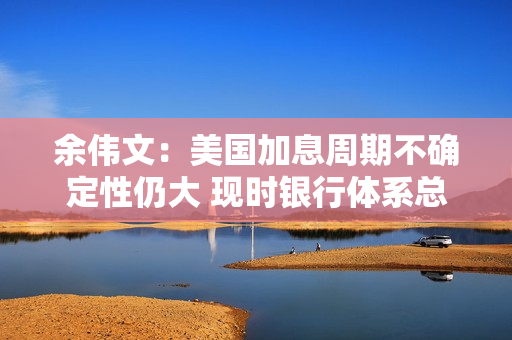 余伟文：美国加息周期不确定性仍大 现时银行体系总结余充裕 第1张