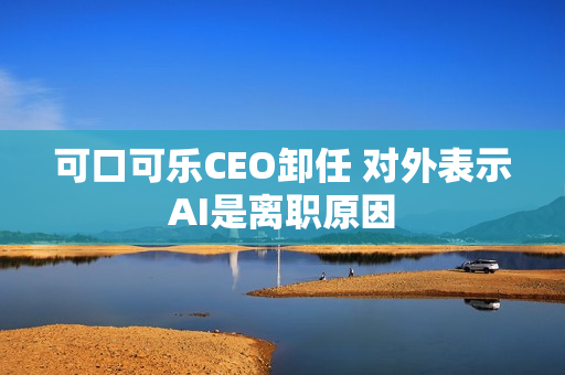 可口可乐CEO卸任 对外表示AI是离职原因