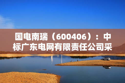 国电南瑞（600406）：中标广东电网有限责任公司采购项目，中标金额为273.10万元
