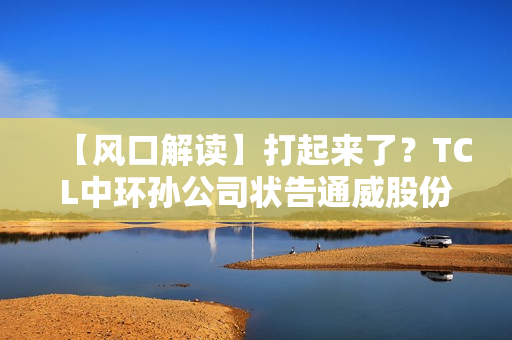 【风口解读】打起来了？TCL中环孙公司状告通威股份子公司，涉及叠瓦专利侵权