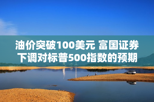 油价突破100美元 富国证券下调对标普500指数的预期