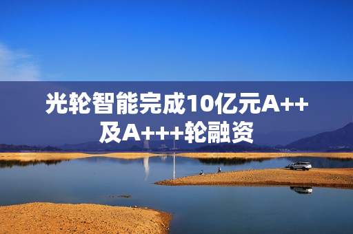 光轮智能完成10亿元A++及A+++轮融资