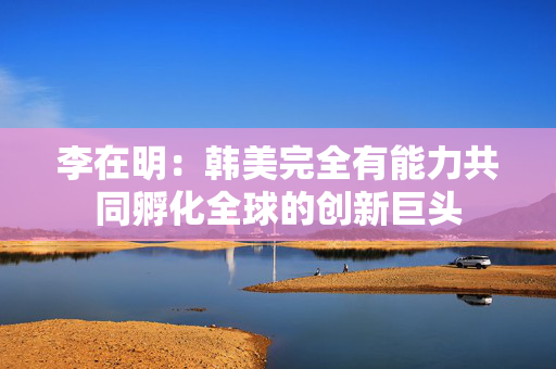 李在明：韩美完全有能力共同孵化全球的创新巨头