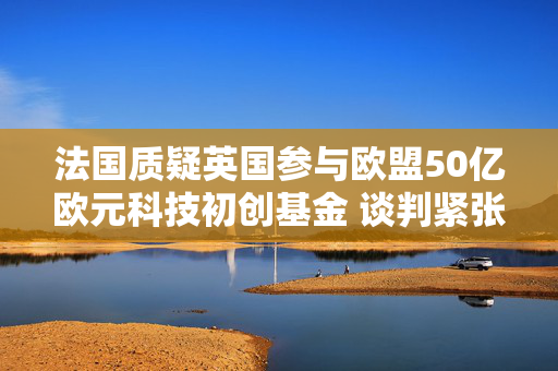 法国质疑英国参与欧盟50亿欧元科技初创基金 谈判紧张犹存