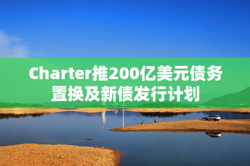 Charter推200亿美元债务置换及新债发行计划