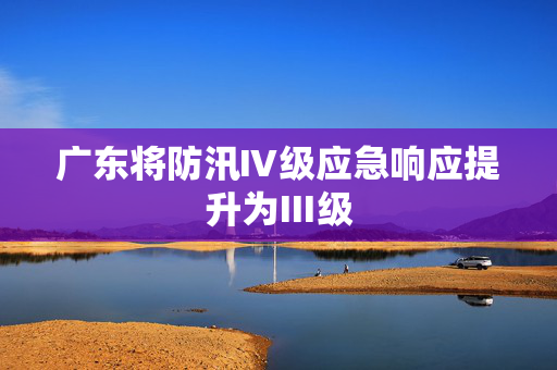 广东将防汛Ⅳ级应急响应提升为Ⅲ级 第1张