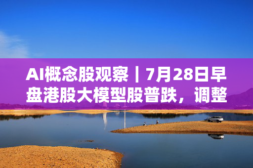 AI概念股观察｜7月28日早盘港股大模型股普跌，调整期更考验商业化兑现 第1张