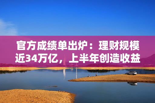 官方成绩单出炉：理财规模近34万亿，上半年创造收益超3000亿！后续收益中枢或下破2%