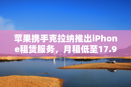 苹果携手克拉纳推出iPhone租赁服务，月租低至17.99美元