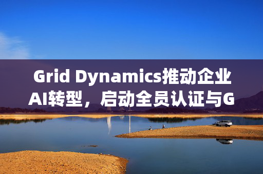 Grid Dynamics推动企业AI转型，启动全员认证与GAIN平台部署
