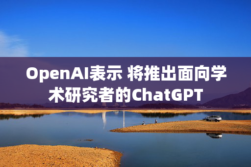 OpenAI表示 将推出面向学术研究者的ChatGPT