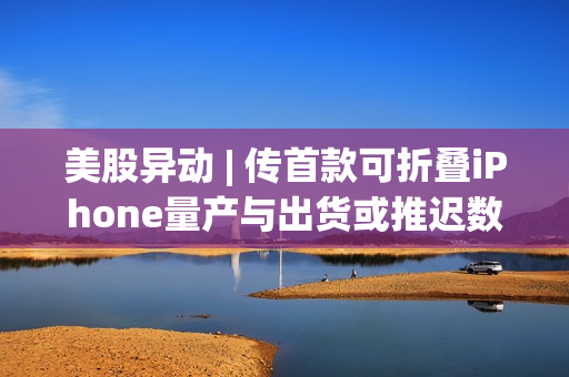 美股异动 | 传首款可折叠iPhone量产与出货或推迟数月 苹果(AAPL.US)盘初跌幅扩大至4%