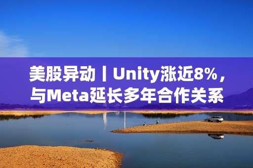 美股异动丨Unity涨近8%，与Meta延长多年合作关系