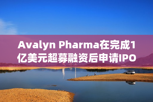 Avalyn Pharma在完成1亿美元超募融资后申请IPO 第1张
