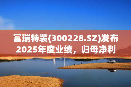 富瑞特装(300228.SZ)发布2025年度业绩，归母净利润2.41亿元，同比增长9.98%