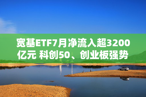 宽基ETF7月净流入超3200亿元 科创50、创业板强势吸金 第1张 宽基ETF7月净流入超3200亿元 科创50、创业板强势吸金 第1张