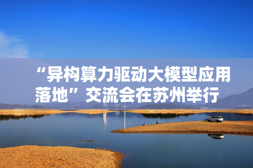 “异构算力驱动大模型应用落地”交流会在苏州举行 第1张 “异构算力驱动大模型应用落地”交流会在苏州举行 第1张