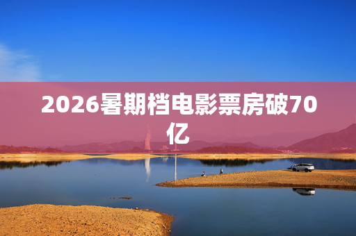 2026暑期档电影票房破70亿