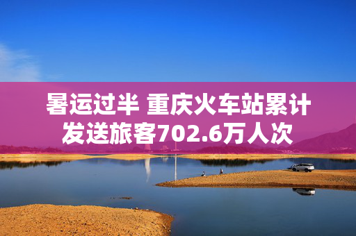 暑运过半 重庆火车站累计发送旅客702.6万人次