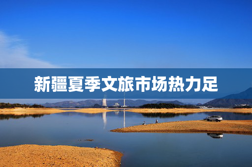 新疆夏季文旅市场热力足 第1张 新疆夏季文旅市场热力足 第1张