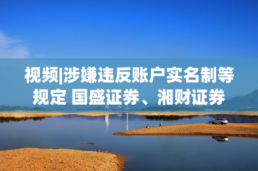 视频|涉嫌违反账户实名制等规定 国盛证券、湘财证券被立案 第1张