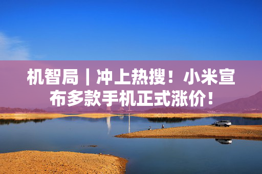 机智局｜冲上热搜！小米宣布多款手机正式涨价！ 第1张