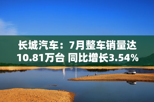 长城汽车：7月整车销量达10.81万台 同比增长3.54%