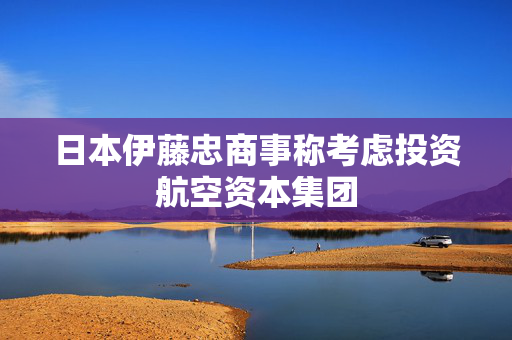 日本伊藤忠商事称考虑投资航空资本集团 第1张