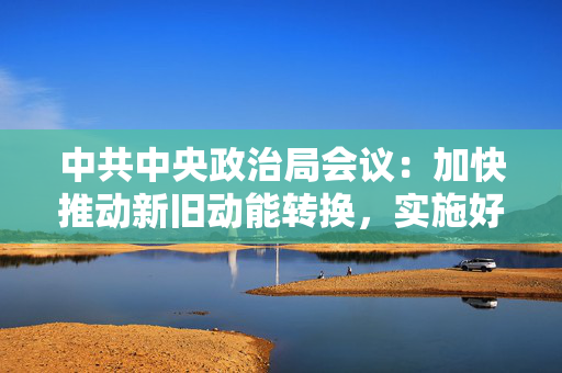 中共中央政治局会议：加快推动新旧动能转换，实施好更加积极的财政政策和适度宽松的货币政策 第1张
