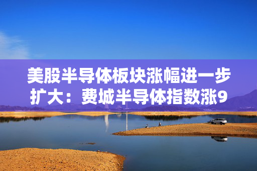 美股半导体板块涨幅进一步扩大：费城半导体指数涨9% 至少9只股票涨超10%