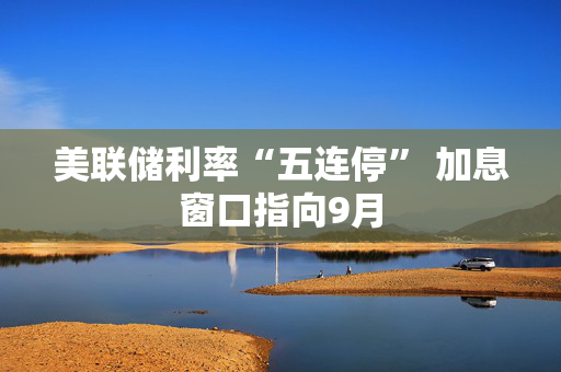 美联储利率“五连停” 加息窗口指向9月