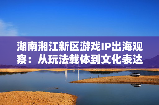 湖南湘江新区游戏IP出海观察:从玩法载体到文化表达 第1张 湖南湘江新区游戏IP出海观察:从玩法载体到文化表达 第1张